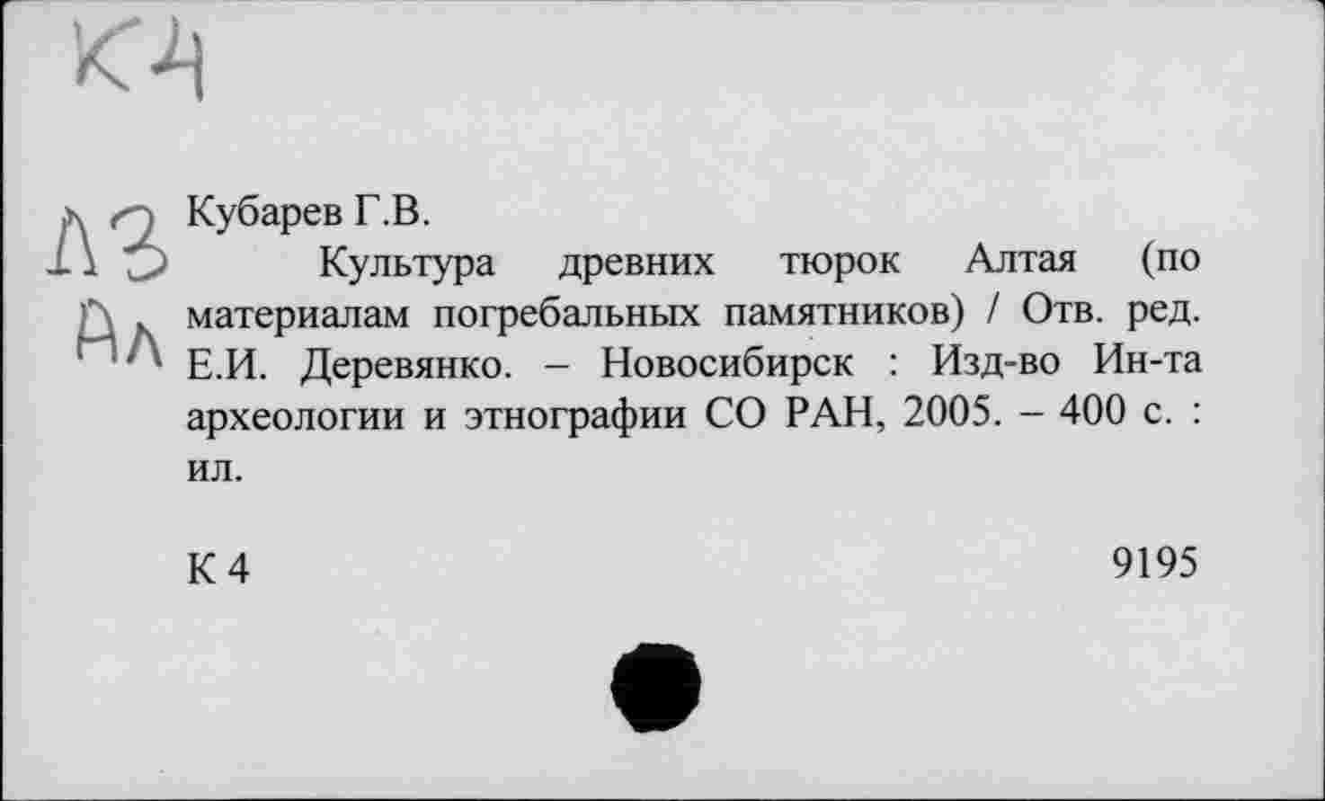 ﻿г : Кубарев Г.В.
\ О Культура древних тюрок Алтая (по ' . материалам погребальных памятников) / Отв. ред.
' ' Е.И. Деревянко. - Новосибирск : Изд-во Ин-та археологии и этнографии СО РАН, 2005. - 400 с. : ил.
К 4
9195